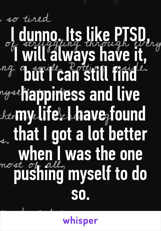 I dunno. Its like PTSD, I will always have it, but I can still find happiness and live my life. I have found that I got a lot better when I was the one pushing myself to do so.