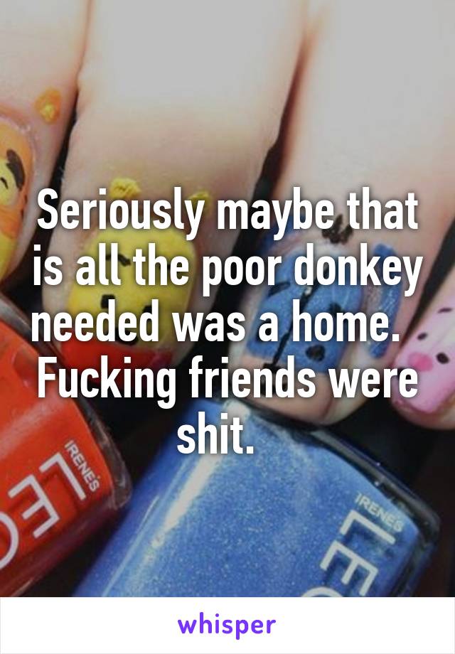 Seriously maybe that is all the poor donkey needed was a home.   Fucking friends were shit.  