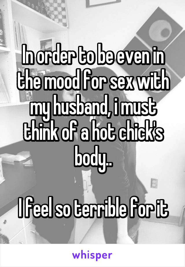 In order to be even in the mood for sex with my husband, i must think of a hot chick's body..

I feel so terrible for it