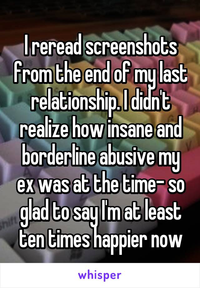 I reread screenshots from the end of my last relationship. I didn't realize how insane and borderline abusive my ex was at the time- so glad to say I'm at least ten times happier now