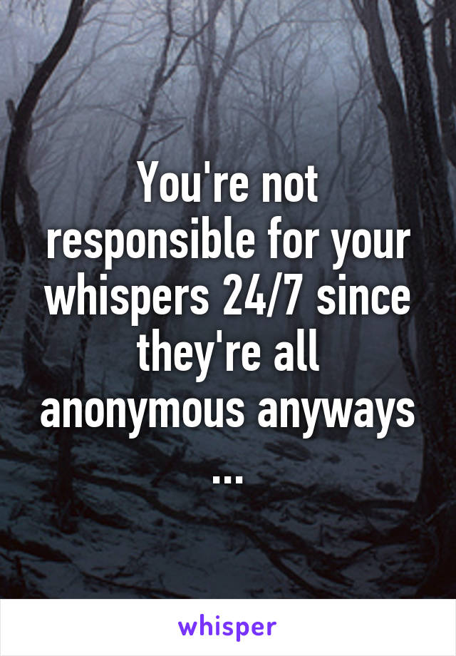 You're not responsible for your whispers 24/7 since they're all anonymous anyways ...