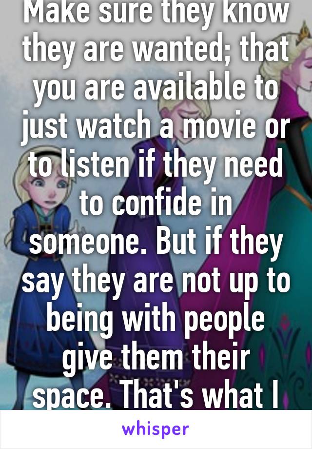 Make sure they know they are wanted; that you are available to just watch a movie or to listen if they need to confide in someone. But if they say they are not up to being with people give them their space. That's what I would want.