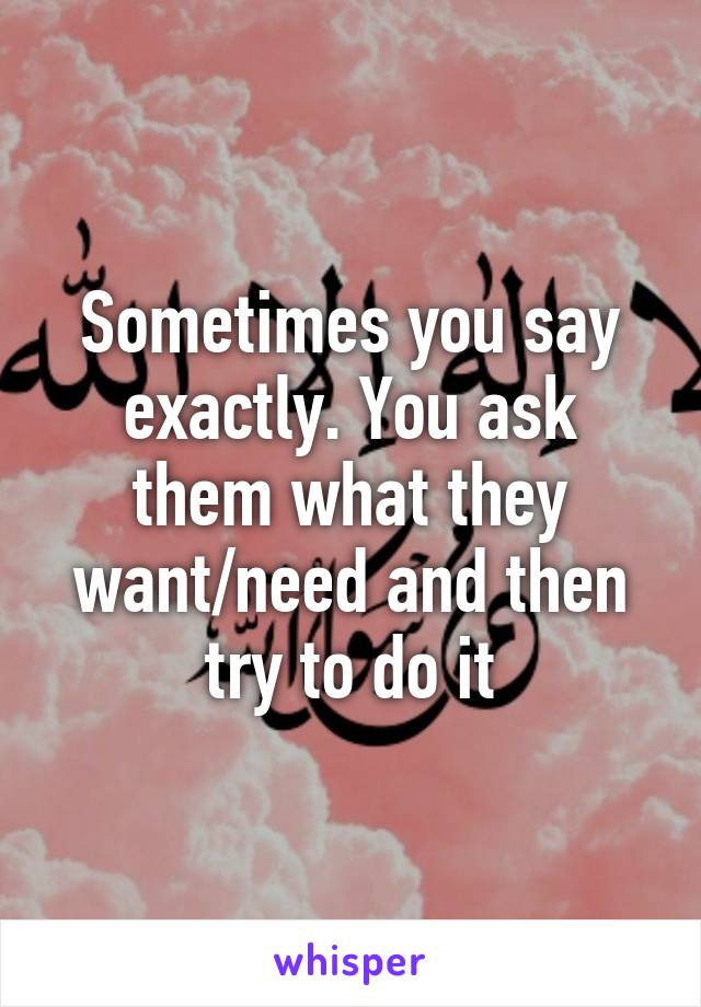 Sometimes you say exactly. You ask them what they want/need and then try to do it