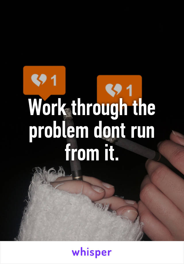 Work through the problem dont run from it.