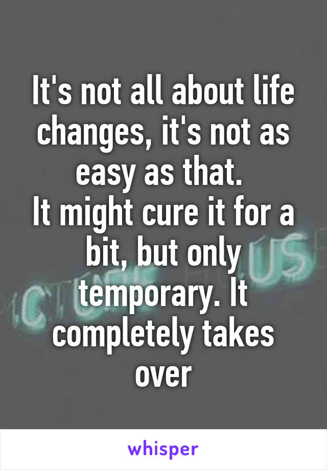 It's not all about life changes, it's not as easy as that. 
It might cure it for a bit, but only temporary. It completely takes over