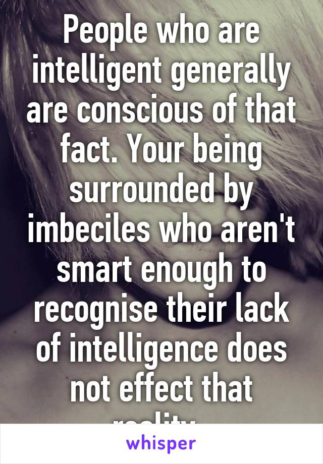 People who are intelligent generally are conscious of that fact. Your being surrounded by imbeciles who aren't smart enough to recognise their lack of intelligence does not effect that reality. 