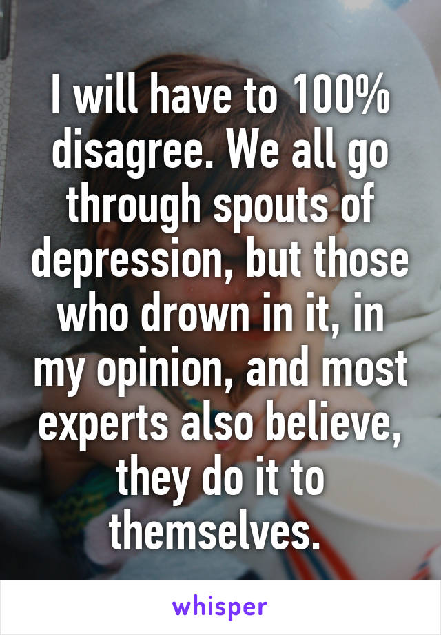 I will have to 100% disagree. We all go through spouts of depression, but those who drown in it, in my opinion, and most experts also believe, they do it to themselves. 