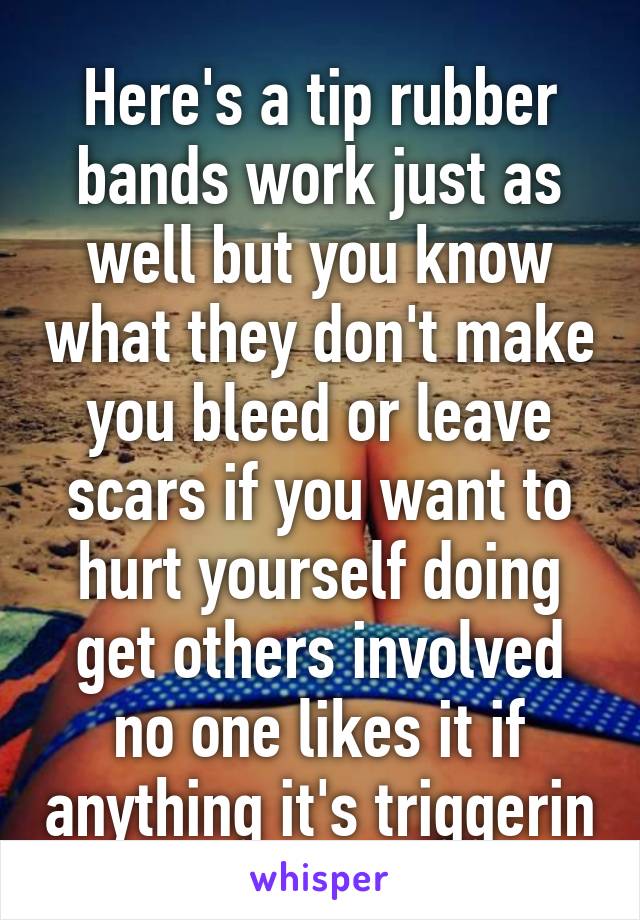 Here's a tip rubber bands work just as well but you know what they don't make you bleed or leave scars if you want to hurt yourself doing get others involved no one likes it if anything it's triggerin