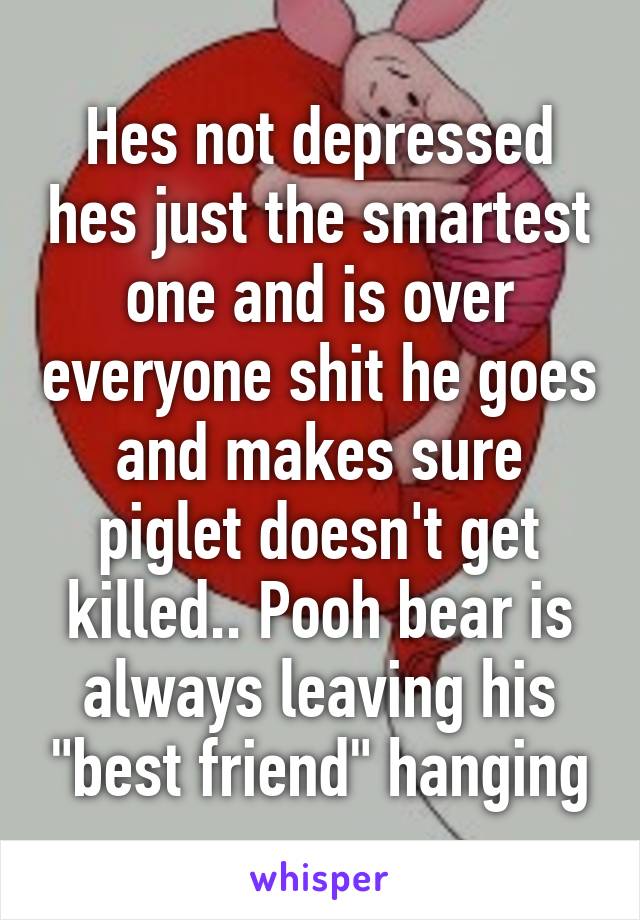 Hes not depressed hes just the smartest one and is over everyone shit he goes and makes sure piglet doesn't get killed.. Pooh bear is always leaving his "best friend" hanging