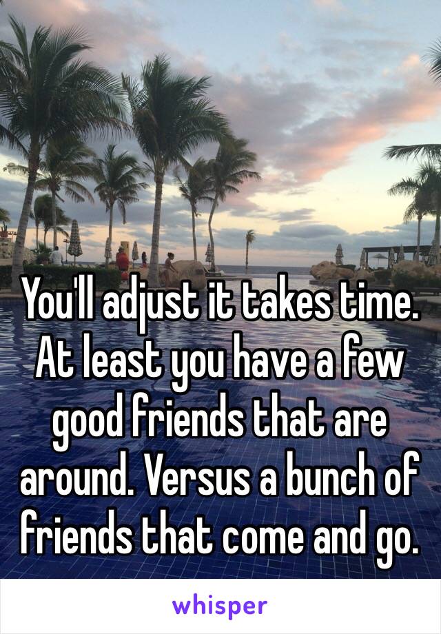 You'll adjust it takes time. At least you have a few good friends that are around. Versus a bunch of friends that come and go. 