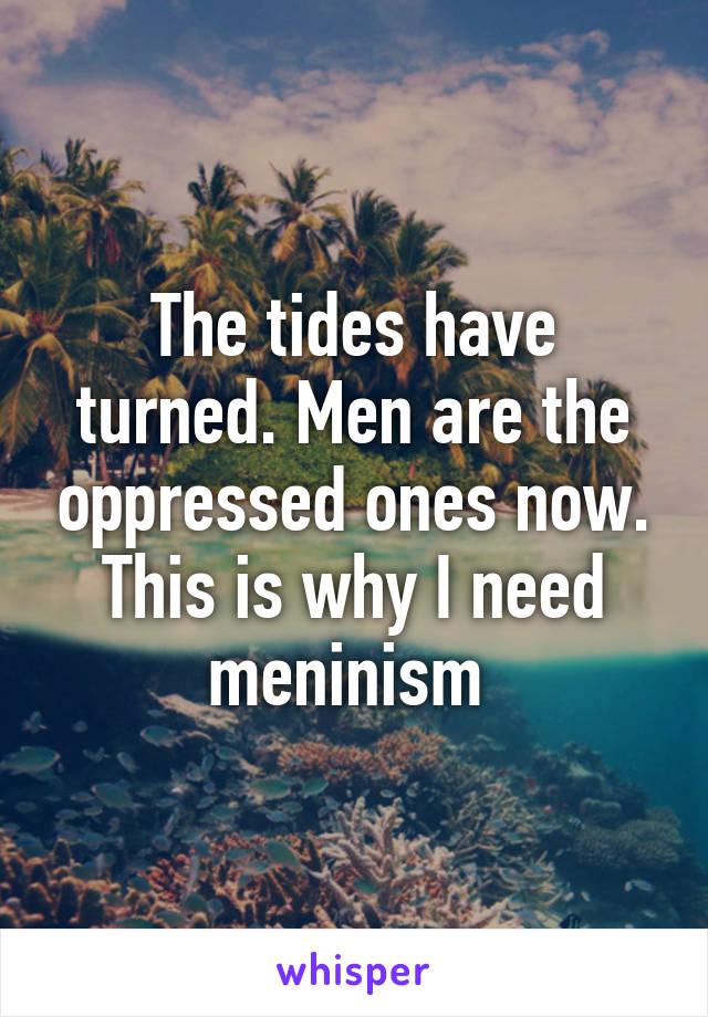 The tides have turned. Men are the oppressed ones now. This is why I need meninism 