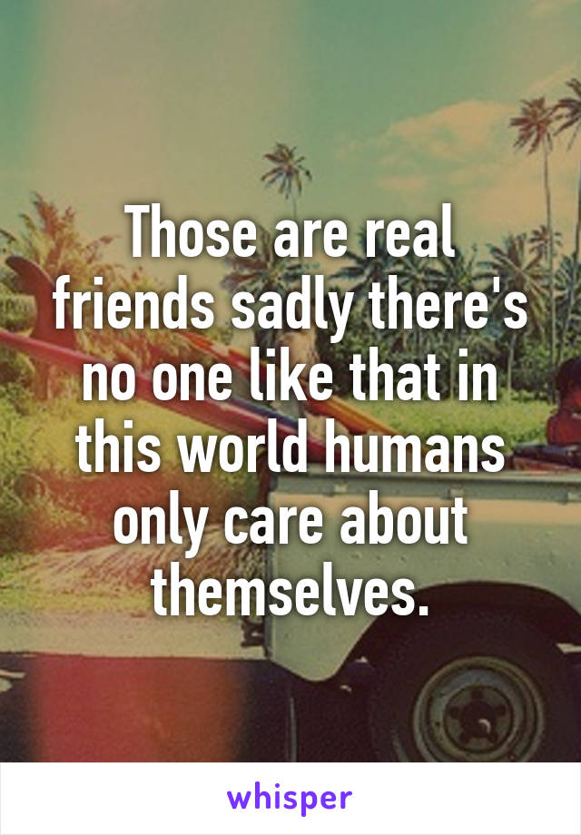 Those are real friends sadly there's no one like that in this world humans only care about themselves.