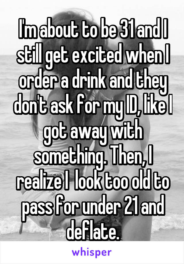 I'm about to be 31 and I still get excited when I order a drink and they don't ask for my ID, like I got away with something. Then, I realize I  look too old to pass for under 21 and deflate.