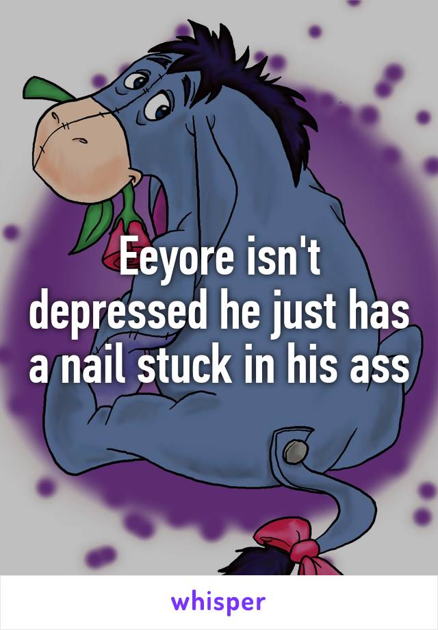 Eeyore isn't depressed he just has a nail stuck in his ass