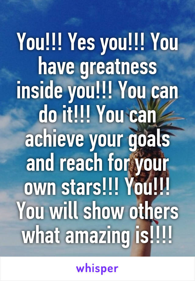 You!!! Yes you!!! You have greatness inside you!!! You can do it!!! You can achieve your goals and reach for your own stars!!! You!!! You will show others what amazing is!!!!