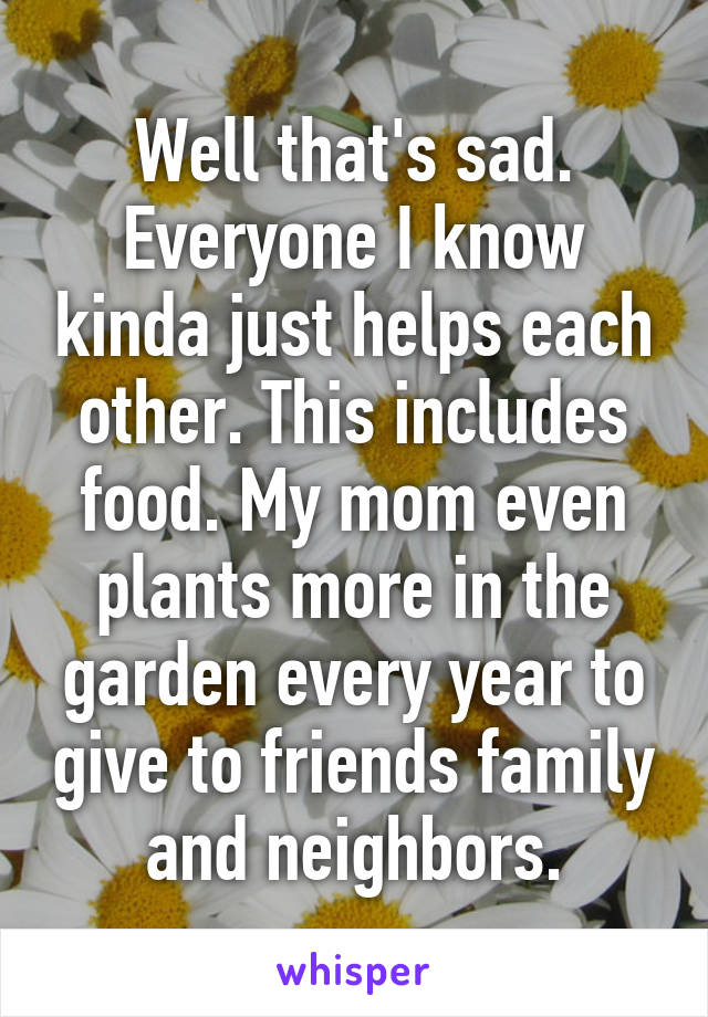 Well that's sad. Everyone I know kinda just helps each other. This includes food. My mom even plants more in the garden every year to give to friends family and neighbors.