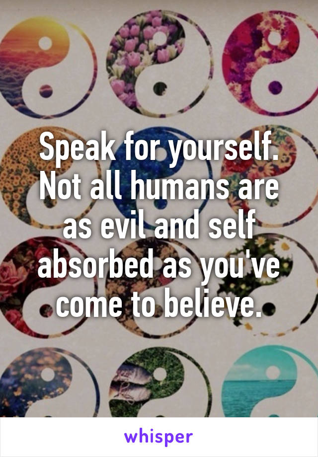 Speak for yourself. Not all humans are as evil and self absorbed as you've come to believe.