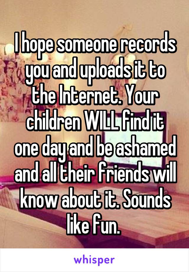 I hope someone records you and uploads it to the Internet. Your children WILL find it one day and be ashamed and all their friends will know about it. Sounds like fun. 