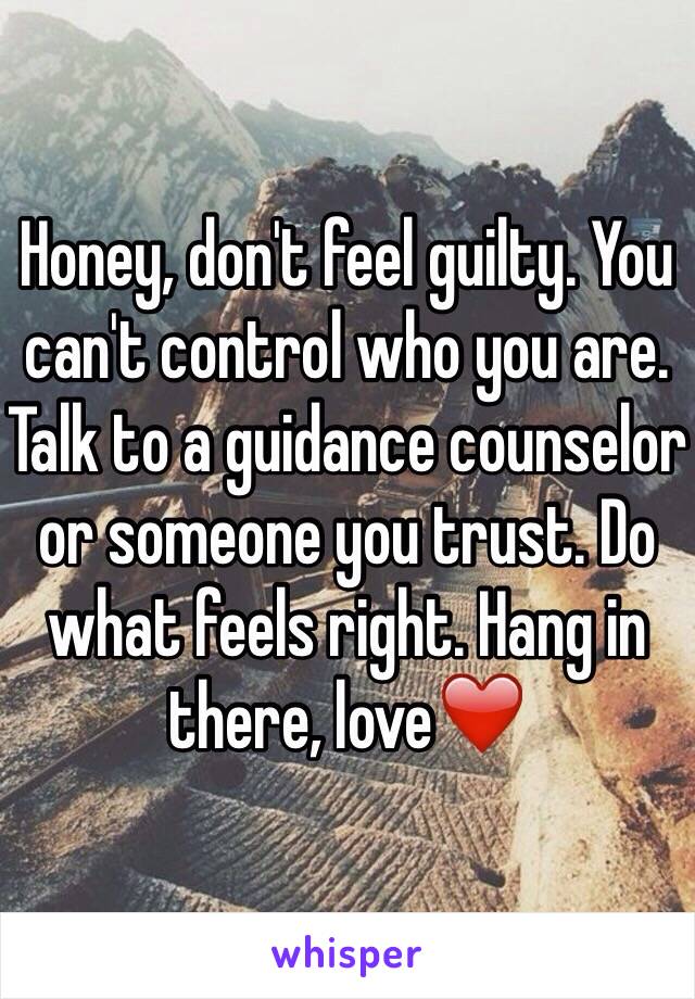 Honey, don't feel guilty. You can't control who you are. Talk to a guidance counselor or someone you trust. Do what feels right. Hang in there, love❤️