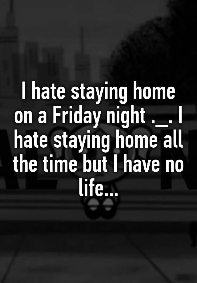 i-hate-staying-home-on-a-friday-night-i-hate-staying-home-all-the