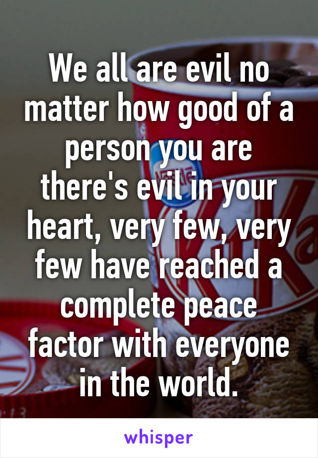 We all are evil no matter how good of a person you are there's evil in your heart, very few, very few have reached a complete peace factor with everyone in the world.