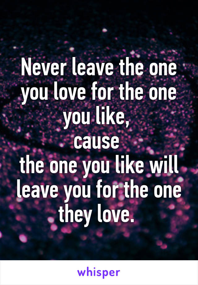 Never leave the one you love for the one you like, 
cause 
the one you like will leave you for the one they love. 