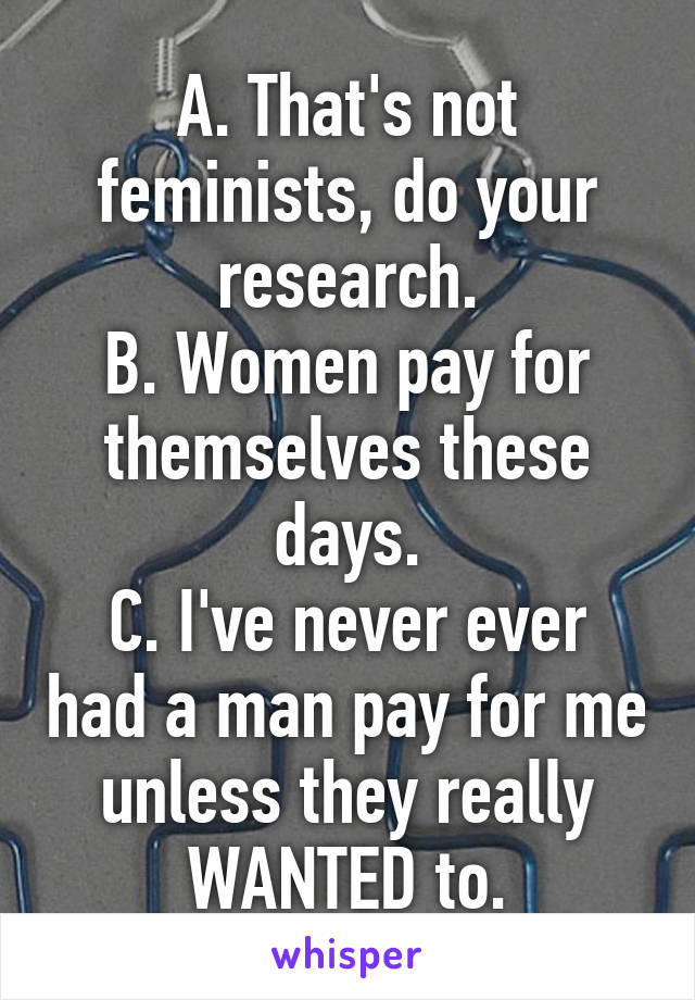 A. That's not feminists, do your research.
B. Women pay for themselves these days.
C. I've never ever had a man pay for me unless they really WANTED to.