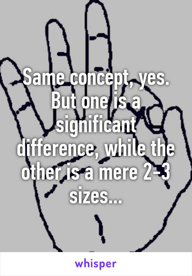 Same concept, yes. But one is a significant difference, while the other is a mere 2-3 sizes...