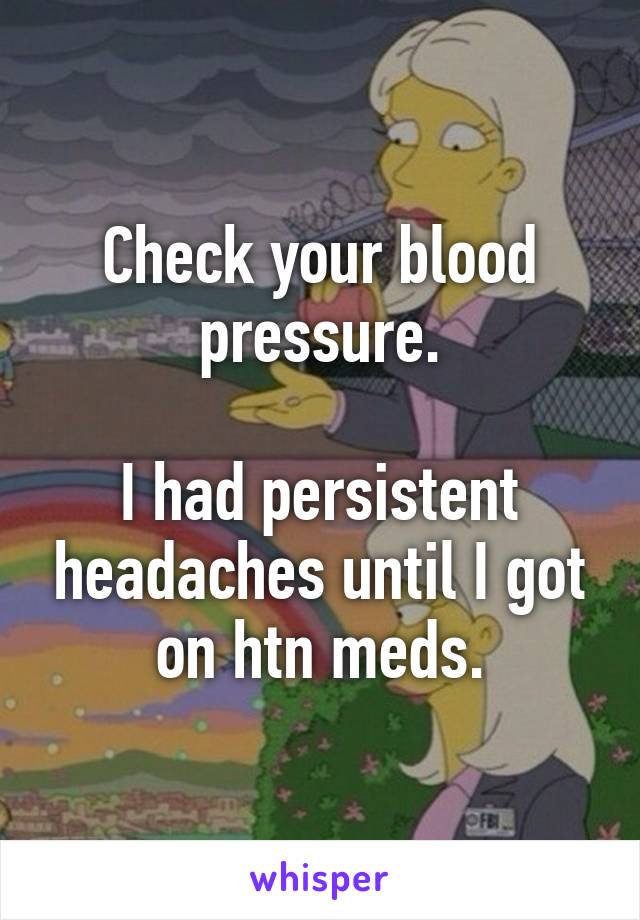 Check your blood pressure.

I had persistent headaches until I got on htn meds.