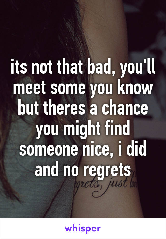 its not that bad, you'll meet some you know but theres a chance you might find someone nice, i did and no regrets