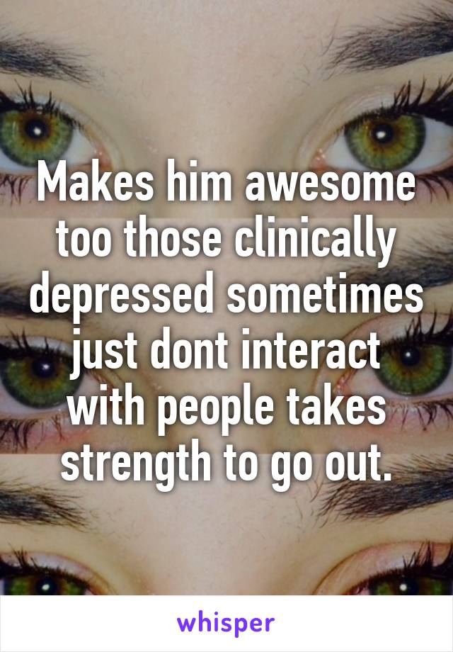 Makes him awesome too those clinically depressed sometimes just dont interact with people takes strength to go out.