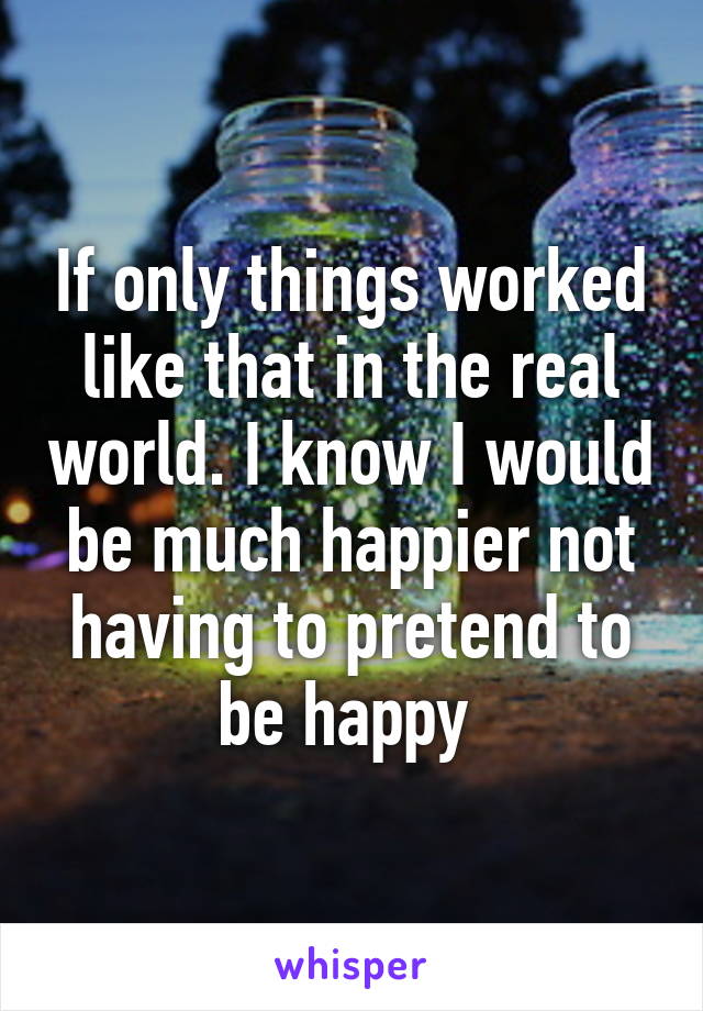 If only things worked like that in the real world. I know I would be much happier not having to pretend to be happy 