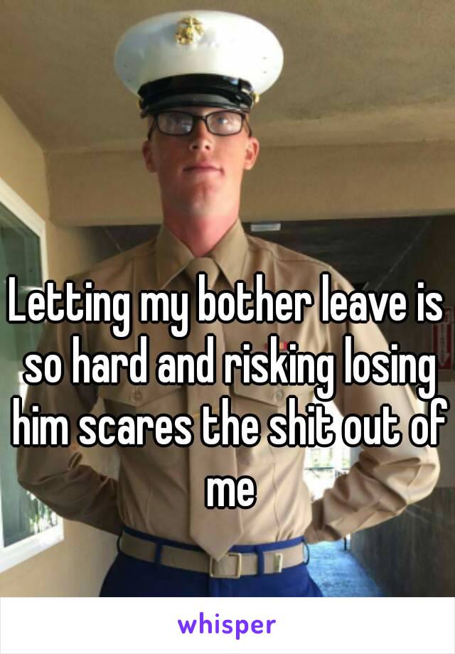 Letting my bother leave is so hard and risking losing him scares the shit out of me