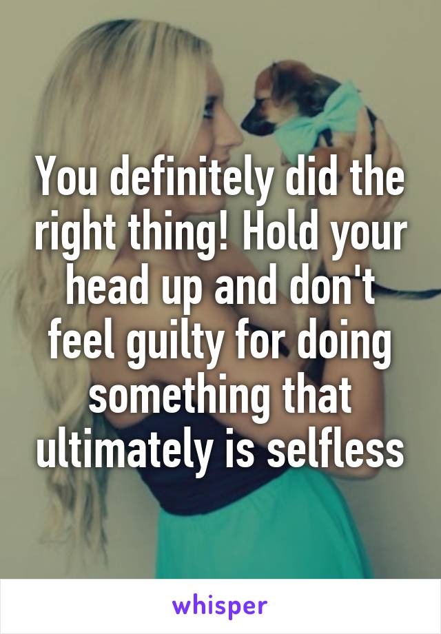 You definitely did the right thing! Hold your head up and don't feel guilty for doing something that ultimately is selfless