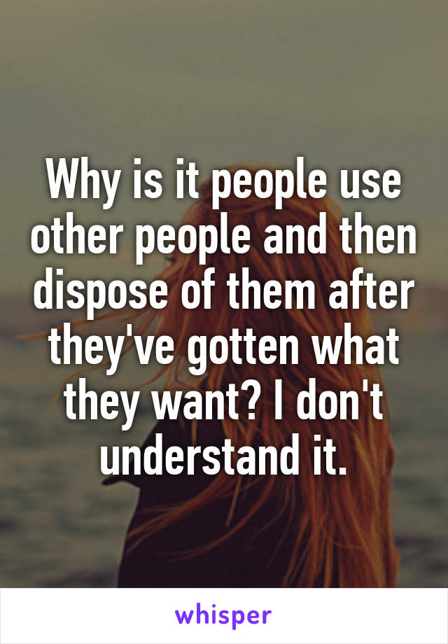 Why is it people use other people and then dispose of them after they've gotten what they want? I don't understand it.