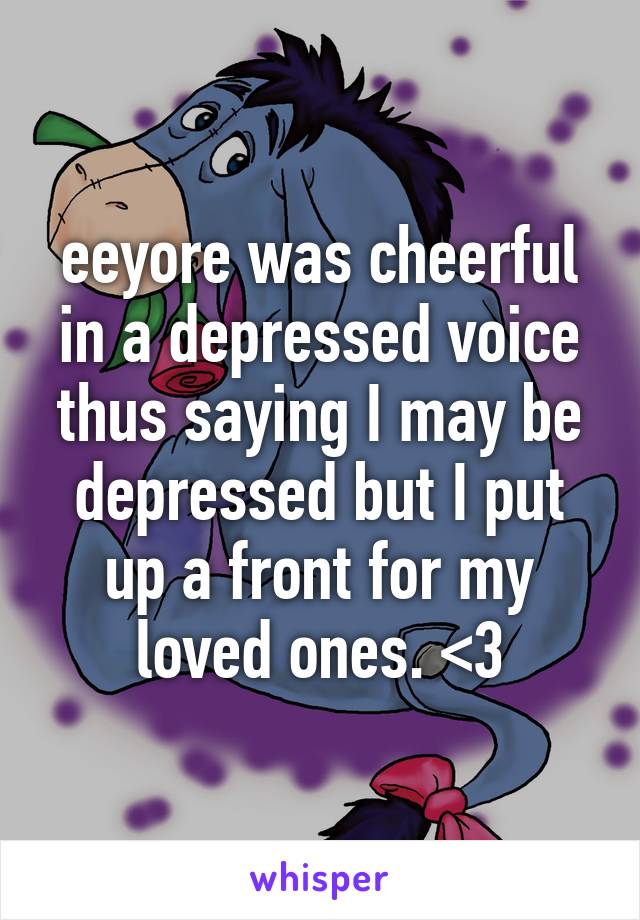 eeyore was cheerful in a depressed voice thus saying I may be depressed but I put up a front for my loved ones. <3