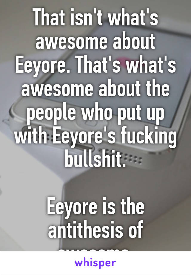 That isn't what's awesome about Eeyore. That's what's awesome about the people who put up with Eeyore's fucking bullshit.

Eeyore is the antithesis of awesome.