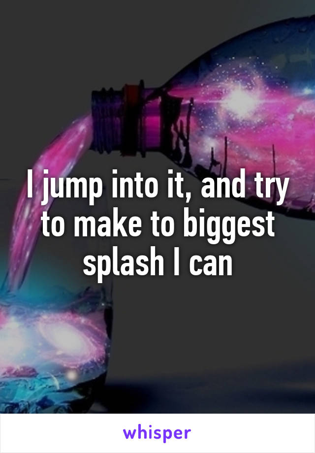 I jump into it, and try to make to biggest splash I can