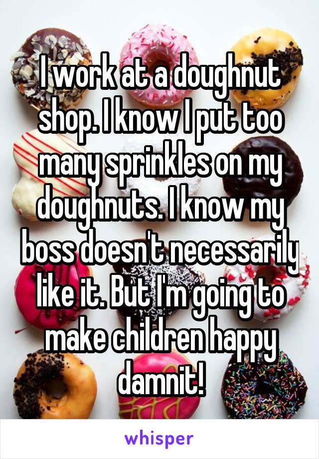 I work at a doughnut shop. I know I put too many sprinkles on my doughnuts. I know my boss doesn't necessarily like it. But I'm going to make children happy damnit!