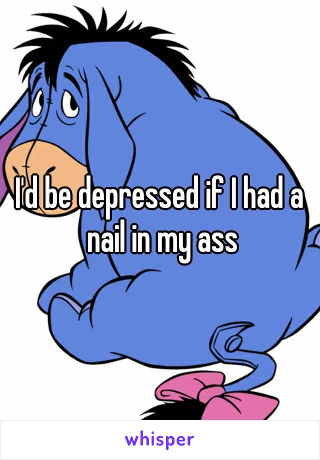 I'd be depressed if I had a nail in my ass