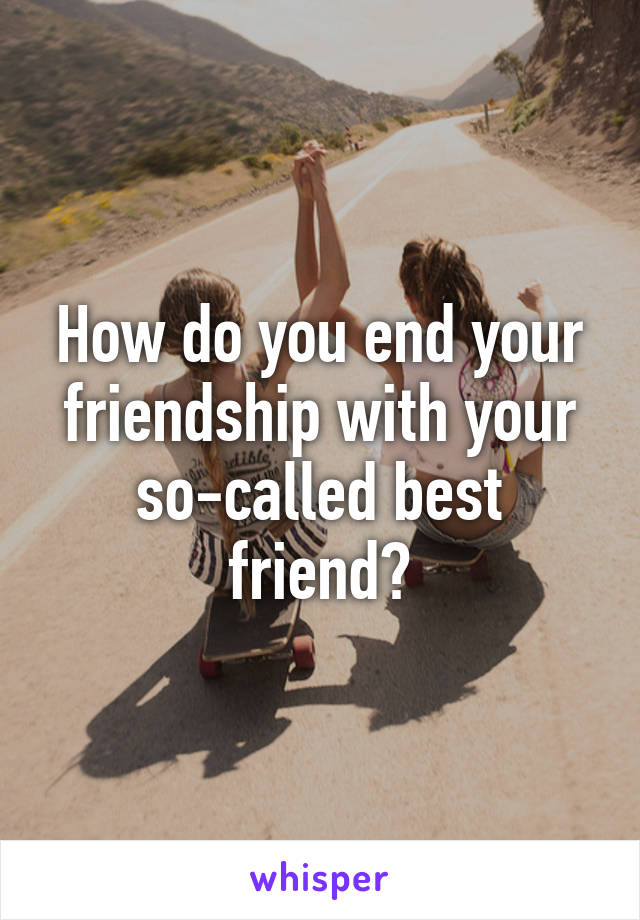 How do you end your friendship with your so-called best friend?