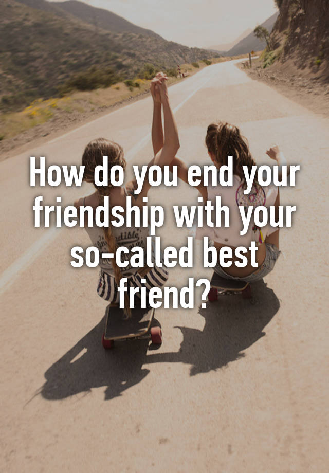 how-do-you-end-your-friendship-with-your-so-called-best-friend