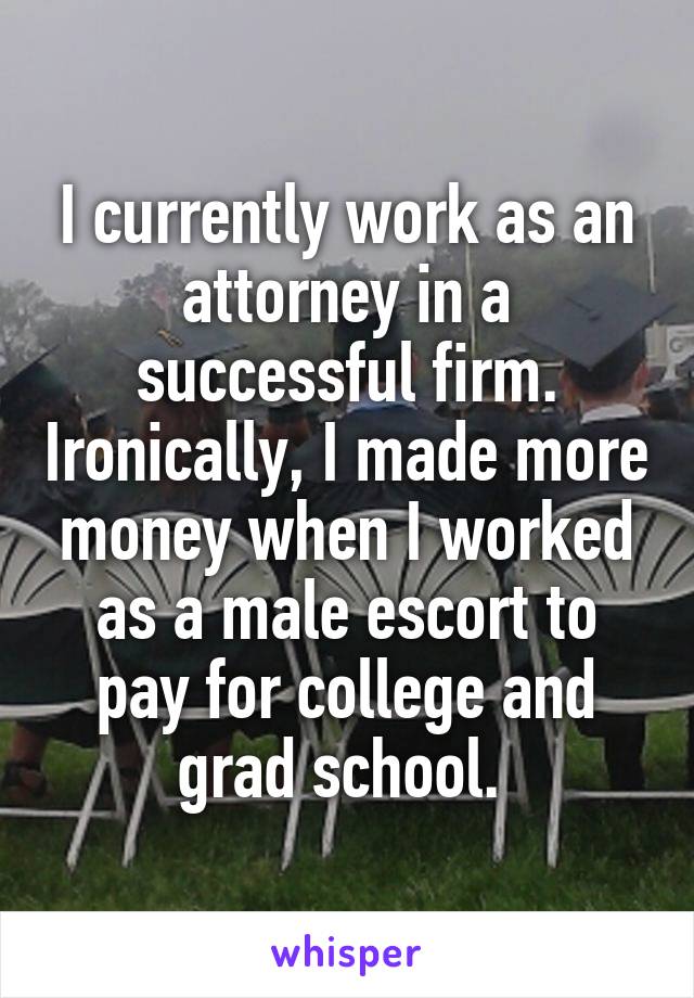 I currently work as an attorney in a successful firm. Ironically, I made more money when I worked as a male escort to pay for college and grad school. 