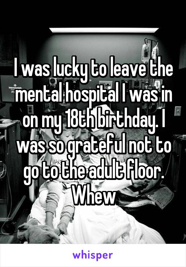 I was lucky to leave the mental hospital I was in on my 18th birthday. I was so grateful not to go to the adult floor. Whew