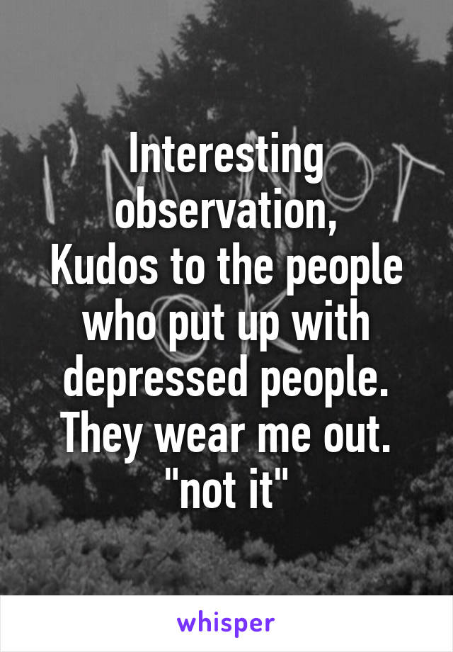 Interesting observation,
Kudos to the people who put up with depressed people.
They wear me out.
"not it"