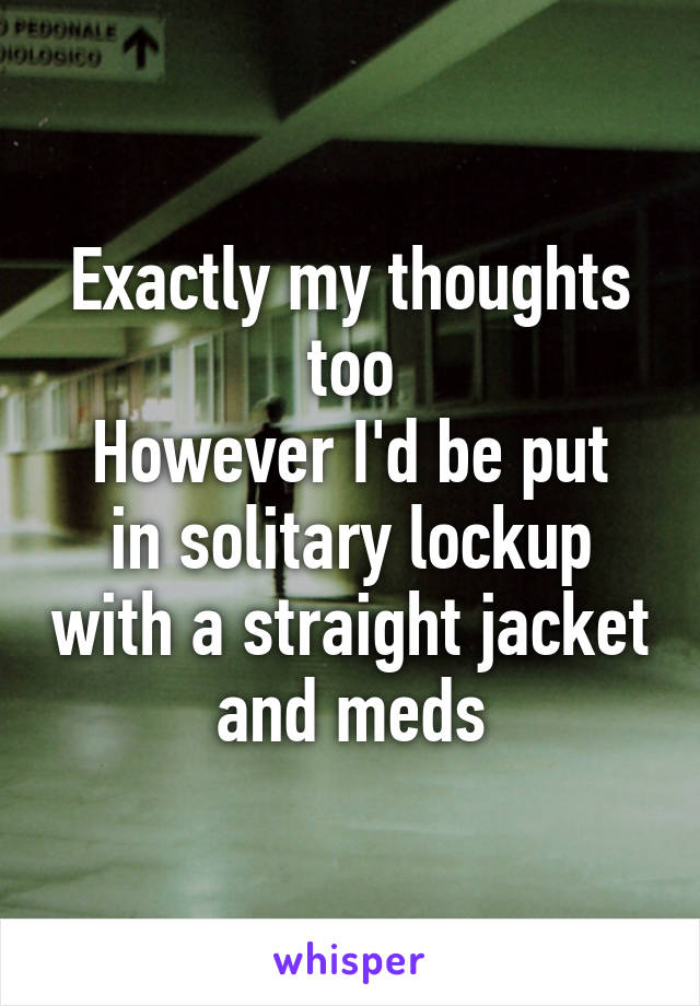 Exactly my thoughts too
However I'd be put in solitary lockup with a straight jacket and meds