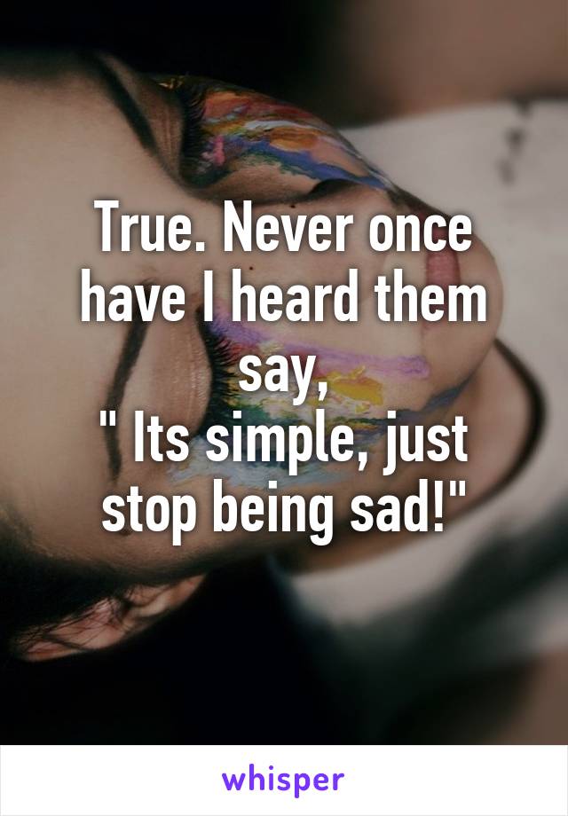 True. Never once have I heard them say,
" Its simple, just stop being sad!"
