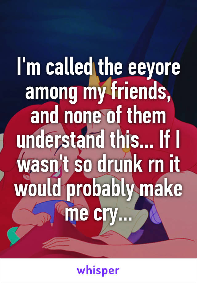 I'm called the eeyore among my friends, and none of them understand this... If I wasn't so drunk rn it would probably make me cry...