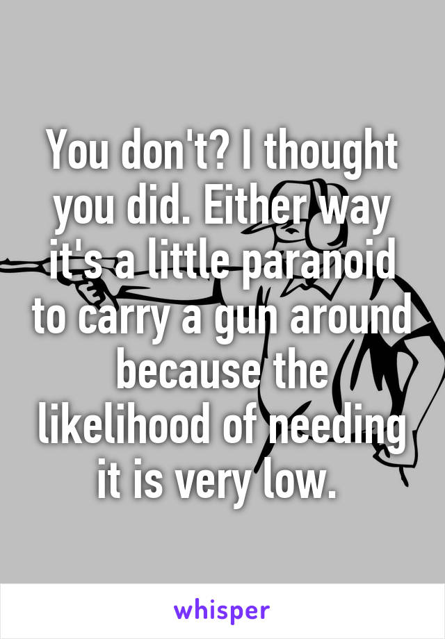 You don't? I thought you did. Either way it's a little paranoid to carry a gun around because the likelihood of needing it is very low. 