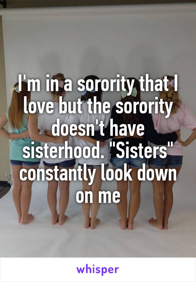 I'm in a sorority that I love but the sorority doesn't have sisterhood. "Sisters" constantly look down on me